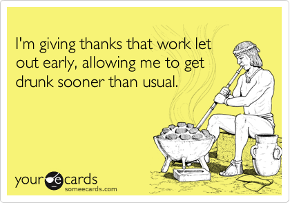 
I'm giving thanks that work let
out early, allowing me to get
drunk sooner than usual.