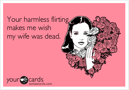 Your harmless flirtingmakes me wishmy wife was dead.