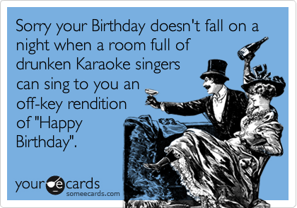 Sorry your Birthday doesn't fall on a night when a room full of
drunken Karaoke singers
can sing to you an
off-key rendition
of "Happy
Birthday".
