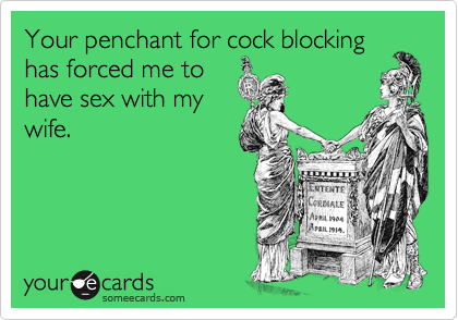 Your penchant for cock blockinghas forced me tohave sex with mywife.