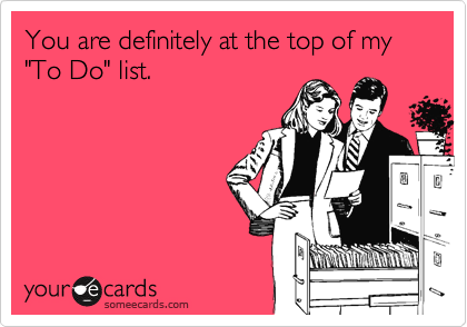 You are definitely at the top of my "To Do" list.