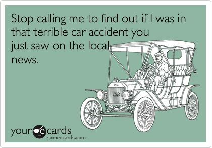 Stop calling me to find out if I was in that terrible car accident you
just saw on the local
news.
