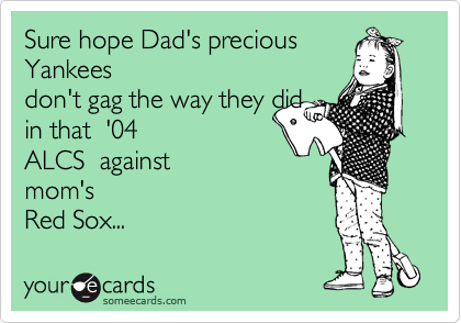 Sure hope Dad's precious
Yankees
don't gag the way they did
in that  '04 
ALCS  against
mom's
Red Sox...