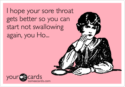I hope your sore throat
gets better so you can
start not swallowing
again, you Ho...