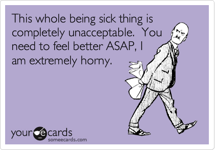 This whole being sick thing is
completely unacceptable.  You
need to feel better ASAP, I
am extremely horny.