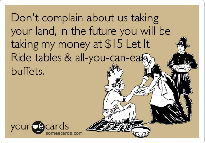 Don't complain about us taking your land, in the future you will be taking my money at $15 Let It
Ride tables & all-you-can-eat
buffets.
