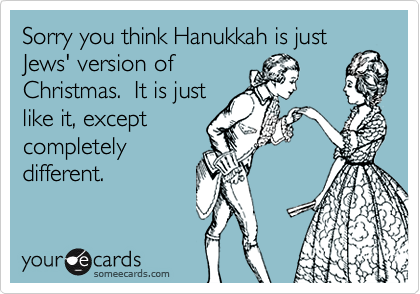 Sorry you think Hanukkah is just Jews' version of
Christmas.  It is just
like it, except
completely
different.