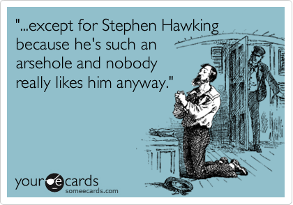 "...except for Stephen Hawking because he's such an 
arsehole and nobody
really likes him anyway."