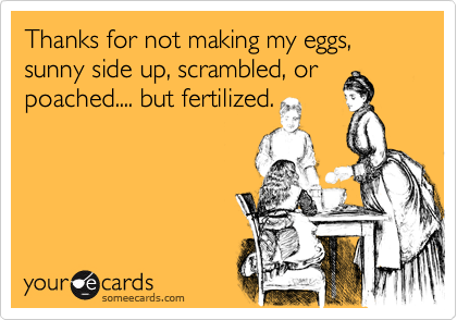 Thanks for not making my eggs, sunny side up, scrambled, or
poached.... but fertilized.