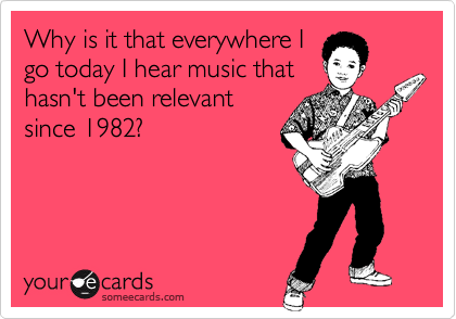Why is it that everywhere I
go today I hear music that
hasn't been relevant
since 1982?