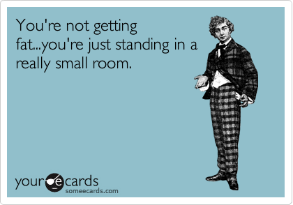 You're not getting
fat...you're just standing in a
really small room.