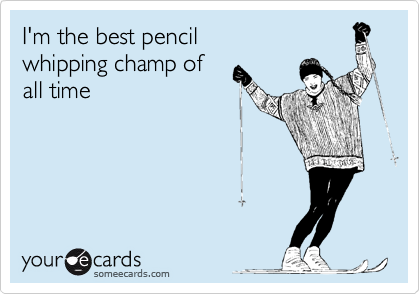 I'm the best pencil
whipping champ of
all time