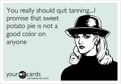 You really should quit tanning....I promise that sweetpotato pie is not agood color onanyone
