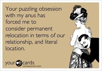 Your puzzling obsession
with my anus has
forced me to
consider permanent
relocation in terms of our
relationship, and literal
location.