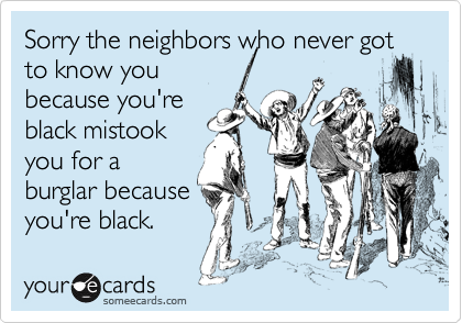 Sorry the neighbors who never got to know you
because you're
black mistook
you for a
burglar because
you're black.
