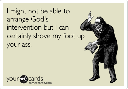 I might not be able to
arrange God's
intervention but I can
certainly shove my foot up
your ass.