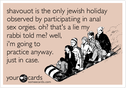 shavouot is the only jewish holiday observed by participatiing in anal sex orgies. oh? that's a lie myrabbi told me? well,i'm going topractice anyway.just in case.