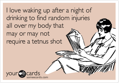 I love waking up after a night of drinking to find random injuriesall over my body thatmay or may notrequire a tetnus shot