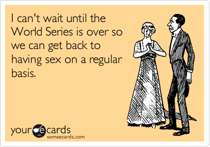 I can't wait until the
World Series is over so
we can get back to
having sex on a regular
basis.