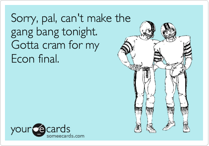 Sorry, pal, can't make the
gang bang tonight.
Gotta cram for my
Econ final.