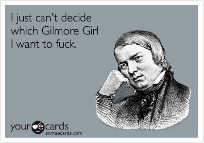 I just can't decide which Gilmore Girl I want to fuck.