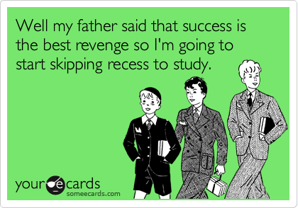 Well my father said that success is the best revenge so I'm going to start skipping recess to study.