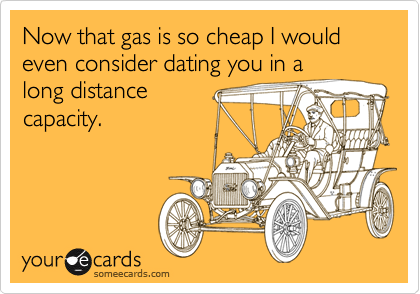 Now that gas is so cheap I would even consider dating you in a
long distance
capacity.