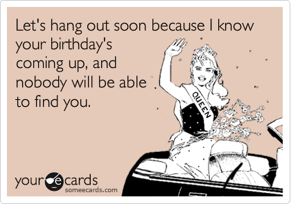 Let's hang out soon because I know your birthday's
coming up, and
nobody will be able
to find you.