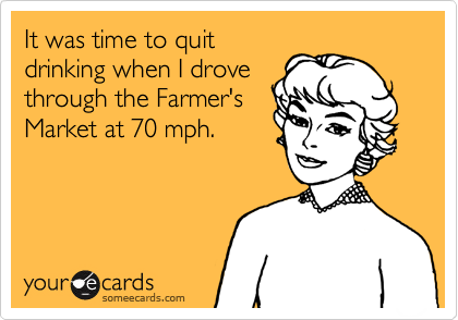 It was time to quitdrinking when I drovethrough the Farmer'sMarket at 70 mph.