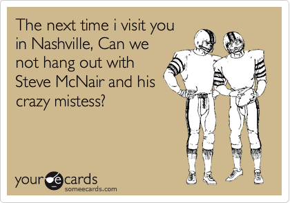 The next time i visit you
in Nashville, Can we
not hang out with
Steve McNair and his
crazy mistess?