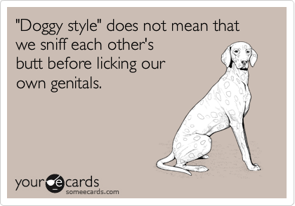 "Doggy style" does not mean that we sniff each other's
butt before licking our
own genitals.