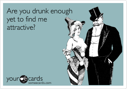 Are you drunk enough 
yet to find me
attractive?