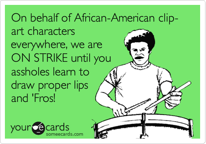 On behalf of African-American clip-art characters
everywhere, we are
ON STRIKE until you
assholes learn to
draw proper lips
and 'Fros!