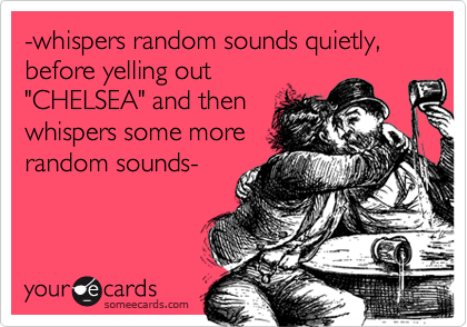 -whispers random sounds quietly, before yelling out"CHELSEA" and thenwhispers some morerandom sounds-
