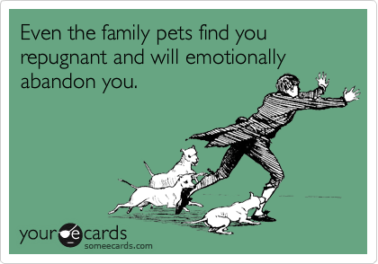 Even the family pets find you repugnant and will emotionally abandon you.