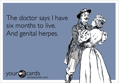 
The doctor says I have
six months to live. 
And genital herpes.