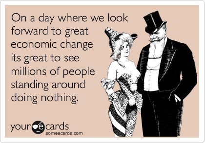 On a day where we lookforward to greateconomic changeits great to seemillions of peoplestanding arounddoing nothing.