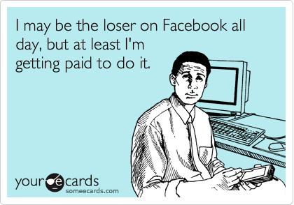 I may be the loser on Facebook all day, but at least I'm
getting paid to do it.