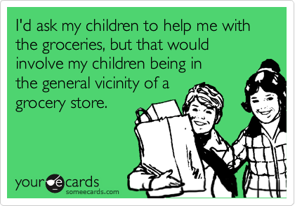 I'd ask my children to help me with the groceries, but that would involve my children being in
the general vicinity of a
grocery store.