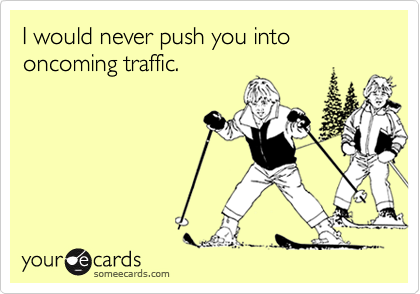 I would never push you into oncoming traffic.