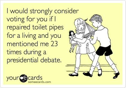 I would strongly consider 
voting for you if I 
repaired toilet pipes 
for a living and you 
mentioned me 23 
times during a
presidential debate.