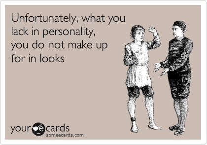 Unfortunately, what you
lack in personality,
you do not make up
for in looks