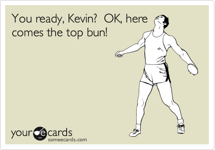 You ready, Kevin?  OK, here
comes the top bun!
