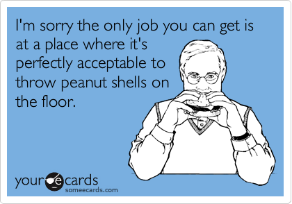 I'm sorry the only job you can get is at a place where it's
perfectly acceptable to
throw peanut shells on
the floor.