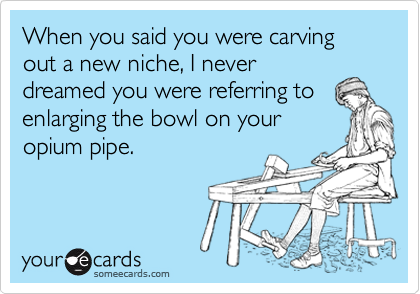 When you said you were carving out a new niche, I never
dreamed you were referring to
enlarging the bowl on your
opium pipe. 