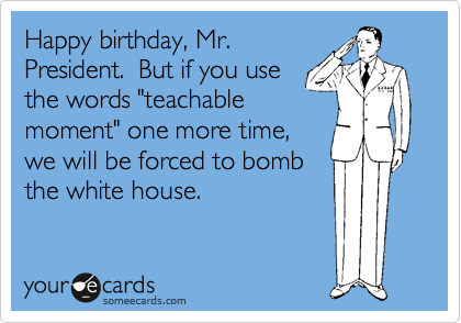 Happy birthday, Mr.
President.  But if you use
the words "teachable
moment" one more time,
we will be forced to bomb
the white house.