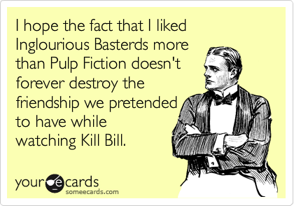 I hope the fact that I liked Inglourious Basterds more
than Pulp Fiction doesn't
forever destroy the
friendship we pretended
to have while
watching Kill Bill.