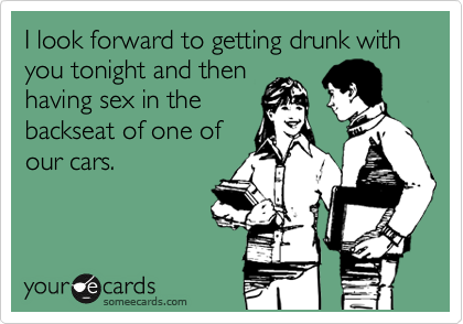 I look forward to getting drunk with you tonight and then
having sex in the
backseat of one of
our cars.