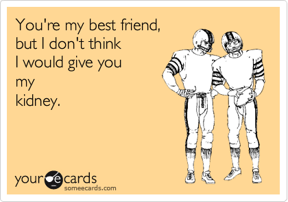 You're my best friend, 
but I don't think 
I would give you 
my
kidney.