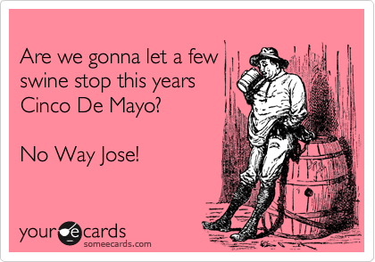 
Are we gonna let a few
swine stop this years 
Cinco De Mayo? 

No Way Jose!